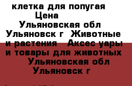 клетка для попугая  › Цена ­ 1 000 - Ульяновская обл., Ульяновск г. Животные и растения » Аксесcуары и товары для животных   . Ульяновская обл.,Ульяновск г.